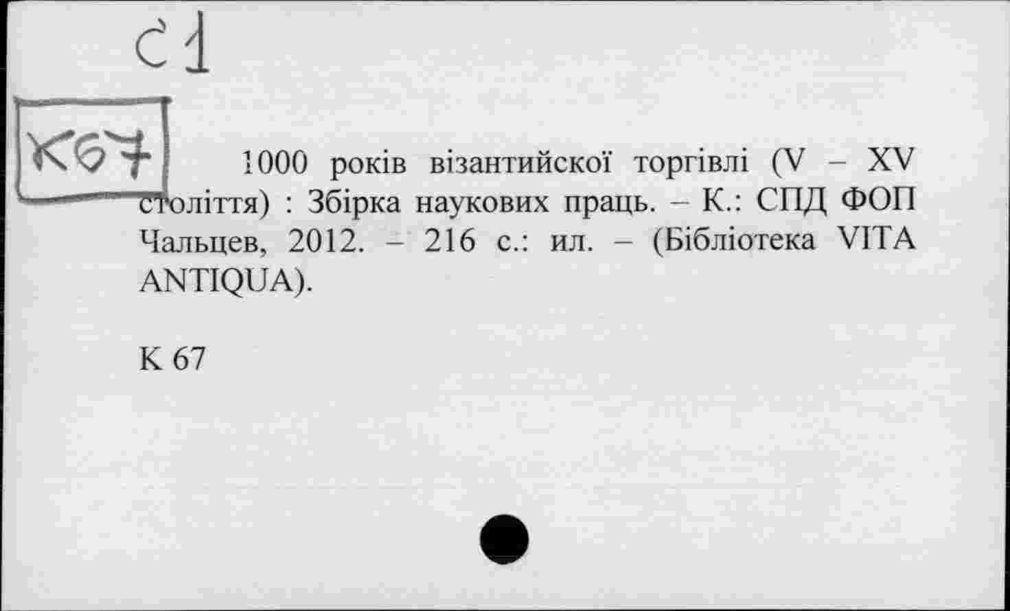 ﻿Г ■ ООО років візантийскої торгівлі (V - XV століття) : Збірка наукових праць. - К.: СПД ФОП Чальцев, 2012. - 216 с.: ил. - (Бібліотека VITA ANTIQUA).
К 67